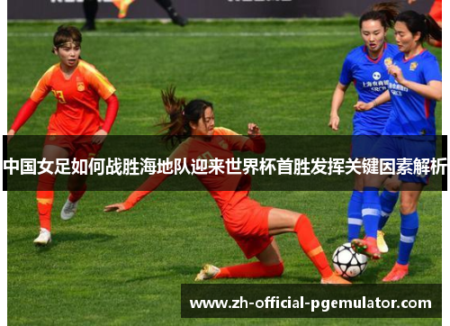 中国女足如何战胜海地队迎来世界杯首胜发挥关键因素解析
