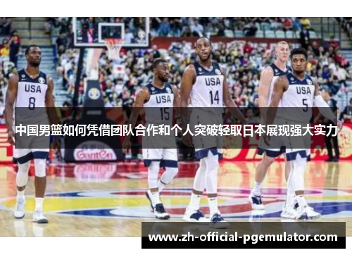 中国男篮如何凭借团队合作和个人突破轻取日本展现强大实力