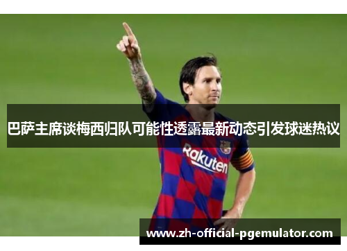 巴萨主席谈梅西归队可能性透露最新动态引发球迷热议