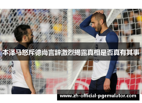 本泽马怒斥德尚言辞激烈揭露真相是否真有其事