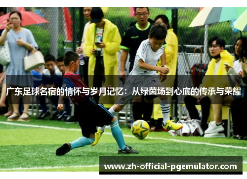 广东足球名宿的情怀与岁月记忆：从绿茵场到心底的传承与荣耀