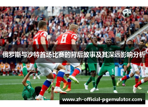 俄罗斯与沙特首场比赛的背后故事及其深远影响分析