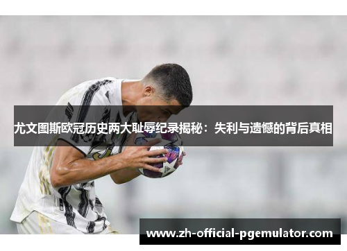 尤文图斯欧冠历史两大耻辱纪录揭秘：失利与遗憾的背后真相