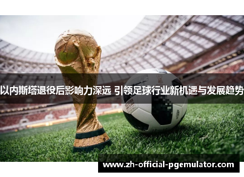 以内斯塔退役后影响力深远 引领足球行业新机遇与发展趋势