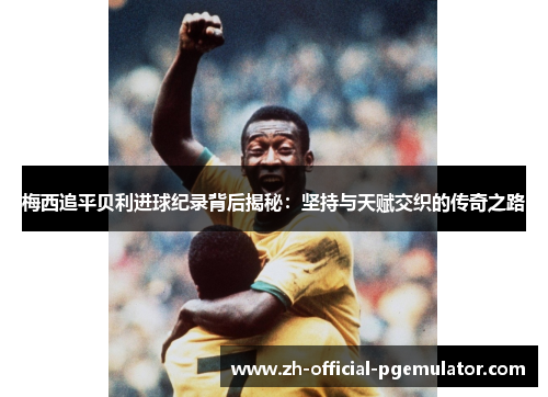 梅西追平贝利进球纪录背后揭秘：坚持与天赋交织的传奇之路