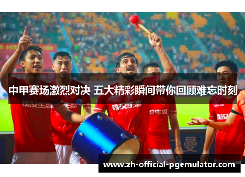 中甲赛场激烈对决 五大精彩瞬间带你回顾难忘时刻