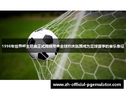 1998年世界杯主题曲正式揭晓带来全球欢庆氛围成为足球盛事的音乐象征