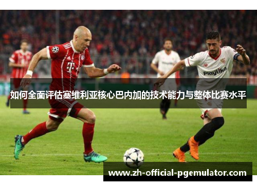 如何全面评估塞维利亚核心巴内加的技术能力与整体比赛水平