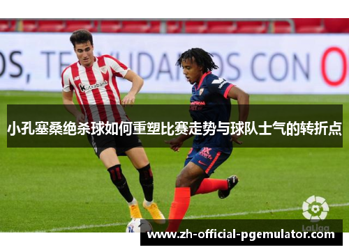 小孔塞桑绝杀球如何重塑比赛走势与球队士气的转折点