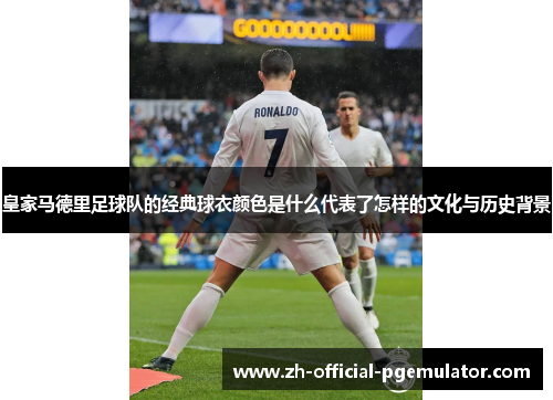 皇家马德里足球队的经典球衣颜色是什么代表了怎样的文化与历史背景