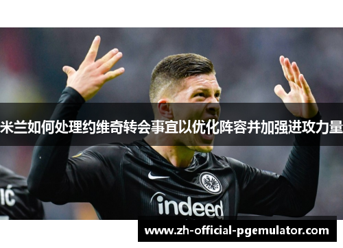 米兰如何处理约维奇转会事宜以优化阵容并加强进攻力量