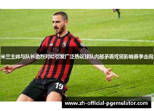 米兰主帅与队长激烈对峙引发广泛热议球队内部矛盾或将影响赛季走向
