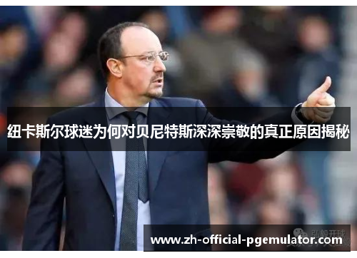 纽卡斯尔球迷为何对贝尼特斯深深崇敬的真正原因揭秘