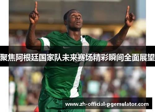 聚焦阿根廷国家队未来赛场精彩瞬间全面展望