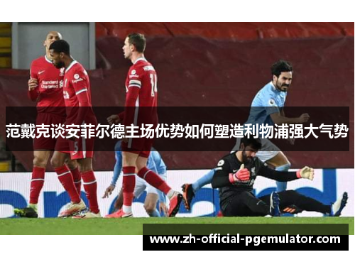 范戴克谈安菲尔德主场优势如何塑造利物浦强大气势
