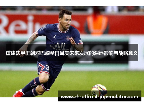 重建法甲王朝对巴黎圣日耳曼未来发展的深远影响与战略意义