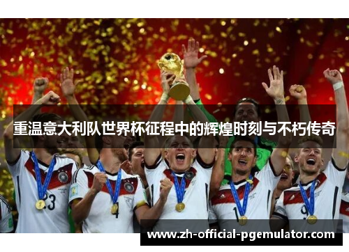 重温意大利队世界杯征程中的辉煌时刻与不朽传奇