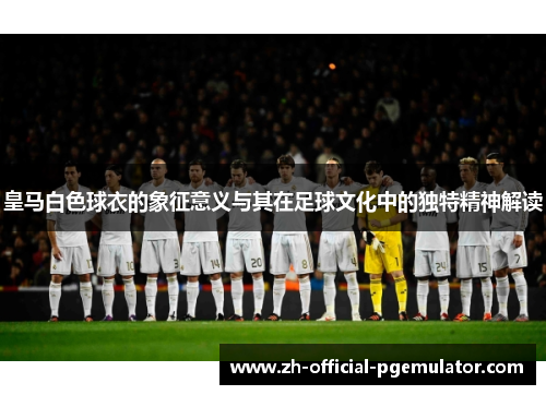 皇马白色球衣的象征意义与其在足球文化中的独特精神解读