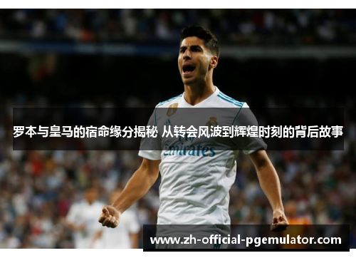 罗本与皇马的宿命缘分揭秘 从转会风波到辉煌时刻的背后故事 罗本与皇马的宿命缘分揭秘 从转会风波到辉煌时刻的背后故事