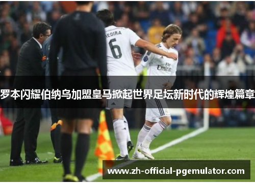 罗本闪耀伯纳乌加盟皇马掀起世界足坛新时代的辉煌篇章