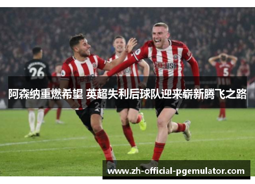 阿森纳重燃希望 英超失利后球队迎来崭新腾飞之路