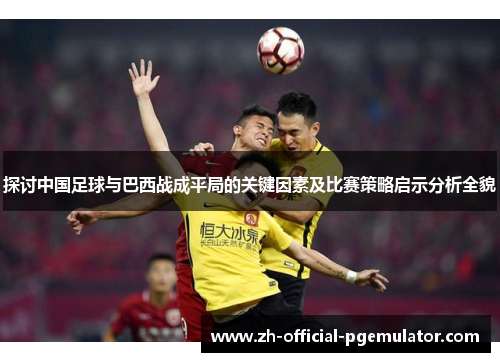 探讨中国足球与巴西战成平局的关键因素及比赛策略启示分析全貌