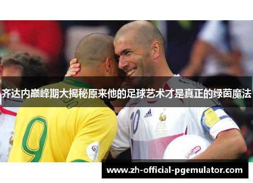 齐达内巅峰期大揭秘原来他的足球艺术才是真正的绿茵魔法