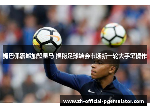 姆巴佩震撼加盟皇马 揭秘足球转会市场新一轮大手笔操作