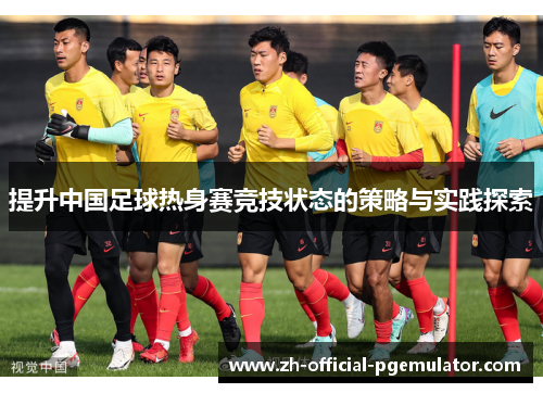 提升中国足球热身赛竞技状态的策略与实践探索 提升中国足球热身赛竞技状态的策略与实践探索