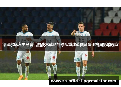 德泽尔比入主马赛后的战术革命与球队重建蓝图及法甲格局影响观察