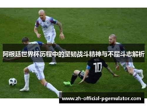 阿根廷世界杯历程中的坚韧战斗精神与不屈斗志解析 阿根廷世界杯历程中的坚韧战斗精神与不屈斗志解析