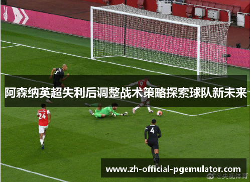 阿森纳英超失利后调整战术策略探索球队新未来 阿森纳英超失利后调整战术策略探索球队新未来