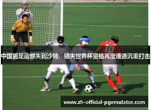 中国男足遗憾失利沙特，错失世界杯资格再度遭遇沉重打击